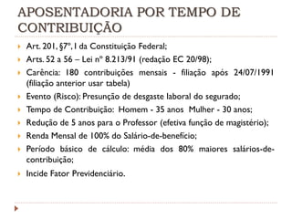 APOSENTADORIA POR TEMPO DE
CONTRIBUIÇÃO












Art. 201, §7º, I da Constituição Federal;
Arts. 52 a 56 – Lei nº 8.213/91 (redação EC 20/98);
Carência: 180 contribuições mensais - filiação após 24/07/1991
(filiação anterior usar tabela)
Evento (Risco): Presunção de desgaste laboral do segurado;
Tempo de Contribuição: Homem - 35 anos Mulher - 30 anos;
Redução de 5 anos para o Professor (efetiva função de magistério);
Renda Mensal de 100% do Salário-de-benefício;
Período básico de cálculo: média dos 80% maiores salários-decontribuição;
Incide Fator Previdenciário.

 