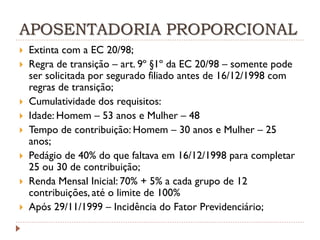 APOSENTADORIA PROPORCIONAL










Extinta com a EC 20/98;
Regra de transição – art. 9º §1º da EC 20/98 – somente pode
ser solicitada por segurado filiado antes de 16/12/1998 com
regras de transição;
Cumulatividade dos requisitos:
Idade: Homem – 53 anos e Mulher – 48
Tempo de contribuição: Homem – 30 anos e Mulher – 25
anos;
Pedágio de 40% do que faltava em 16/12/1998 para completar
25 ou 30 de contribuição;
Renda Mensal Inicial: 70% + 5% a cada grupo de 12
contribuições, até o limite de 100%
Após 29/11/1999 – Incidência do Fator Previdenciário;

 