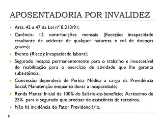 APOSENTADORIA POR INVALIDEZ










Arts. 42 a 47 da Lei nº 8.213/91;
Carência: 12 contribuições mensais (Exceção: incapacidade
resultante de acidente de qualquer natureza e rol de doenças
graves);
Evento (Risco): Incapacidade laboral;
Segurado incapaz permanentemente para o trabalho e insuscetível
de reabilitação para o exercício de atividade que lhe garanta
subsistência;
Concessão dependerá de Perícia Médica a cargo da Previdência
Social; Manutenção enquanto durar a incapacidade;
Renda Mensal Inicial de 100% do Salário-de-benefício; Acréscimo de
25% para o segurado que precisar de assistência de terceiros.
Não há incidência do Fator Previdenciário.

 