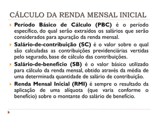 CÁLCULO DA RENDA MENSAL INICIAL








Período Básico de Cálculo (PBC) é o período
específico, do qual serão extraídos os salários que serão
considerados para apuração da renda mensal.
Salário-de-contribuição (SC) é o valor sobre o qual
são calculadas as contribuições previdenciárias vertidas
pelo segurado, base de cálculo das contribuições.
Salário-de-benefício (SB) é o valor básico utilizado
para cálculo da renda mensal, obtido através da média de
uma determinada quantidade de salário de contribuição.
Renda Mensal Inicial (RMI) é sempre o resultado da
aplicação de uma alíquota (que varia conforme o
benefício) sobre o montante do salário de benefício.

 