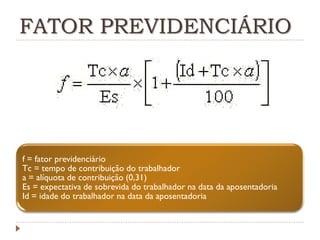 FATOR PREVIDENCIÁRIO

f = fator previdenciário
Tc = tempo de contribuição do trabalhador
a = alíquota de contribuição (0,31)
Es = expectativa de sobrevida do trabalhador na data da aposentadoria
Id = idade do trabalhador na data da aposentadoria

 