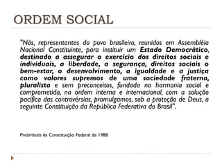 ORDEM SOCIAL
"Nós, representantes do povo brasileiro, reunidos em Assembléia
Nacional Constituinte, para instituir um Estado Democrático,
destinado a assegurar o exercício dos direitos sociais e
individuais, a liberdade, a segurança, direitos sociais o
bem-estar, o desenvolvimento, a igualdade e a justiça
como valores supremos de uma sociedade fraterna,
pluralista e sem preconceitos, fundada na harmonia social e
comprometida, na ordem interna e internacional, com a solução
pacífica das controvérsias, promulgamos, sob a proteção de Deus, a
seguinte Constituição da República Federativa do Brasil".

Preâmbulo da Constituição Federal de 1988

 