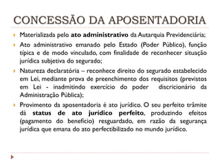 CONCESSÃO DA APOSENTADORIA







Materializada pelo ato administrativo da Autarquia Previdenciária;
Ato administrativo emanado pelo Estado (Poder Público), função
típica e de modo vinculado, com finalidade de reconhecer situação
jurídica subjetiva do segurado;
Natureza declaratória – reconhece direito do segurado estabelecido
em Lei, mediante prova de preenchimento dos requisitos (previstos
em Lei - inadmitindo exercício do poder discricionário da
Administração Pública);
Provimento da aposentadoria é ato jurídico. O seu perfeito trâmite
dá status de ato jurídico perfeito, produzindo efeitos
(pagamento do benefício) resguardado, em razão da segurança
jurídica que emana do ato perfectibilizado no mundo jurídico.

 