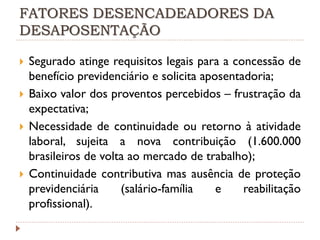 FATORES DESENCADEADORES DA
DESAPOSENTAÇÃO







Segurado atinge requisitos legais para a concessão de
benefício previdenciário e solicita aposentadoria;
Baixo valor dos proventos percebidos – frustração da
expectativa;
Necessidade de continuidade ou retorno à atividade
laboral, sujeita a nova contribuição (1.600.000
brasileiros de volta ao mercado de trabalho);
Continuidade contributiva mas ausência de proteção
previdenciária
(salário-família
e
reabilitação
profissional).

 