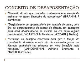CONCEITO DE DESAPOSENTAÇÃO


“Reversão do ato que concedeu a aposentadoria, almejando
melhoria no status financeiro do aposentado” (IBRAHIM, F.
Zambitte);



“Desfazimento da aposentadoria por vontade do titular, para
fins de aproveitamento do tempo de filiação, em contagem
para nova aposentadoria, no mesmo ou em outro regime
previdenciário.” (CASTRO, A. Pereira e LAZZARI, J. Batista)



“Renúncia ao benefício concedido para que o tempo de
contribuição vinculado a este ato de concessão possa ser
liberado, permitindo seu cômputo em novo benefício mais
vantajoso.” (LANDENTHIN, Adriane Bramante e
MASOTTI,Viviane).

 