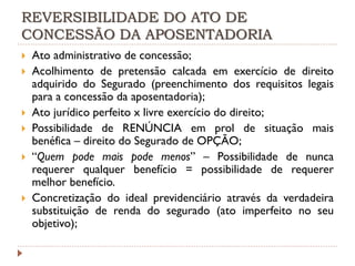 REVERSIBILIDADE DO ATO DE
CONCESSÃO DA APOSENTADORIA









Ato administrativo de concessão;
Acolhimento de pretensão calcada em exercício de direito
adquirido do Segurado (preenchimento dos requisitos legais
para a concessão da aposentadoria);
Ato jurídico perfeito x livre exercício do direito;
Possibilidade de RENÚNCIA em prol de situação mais
benéfica – direito do Segurado de OPÇÃO;
“Quem pode mais pode menos” – Possibilidade de nunca
requerer qualquer benefício = possibilidade de requerer
melhor benefício.
Concretização do ideal previdenciário através da verdadeira
substituição de renda do segurado (ato imperfeito no seu
objetivo);

 