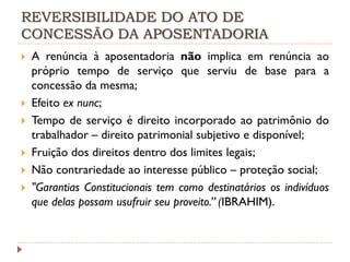 REVERSIBILIDADE DO ATO DE
CONCESSÃO DA APOSENTADORIA








A renúncia à aposentadoria não implica em renúncia ao
próprio tempo de serviço que serviu de base para a
concessão da mesma;
Efeito ex nunc;
Tempo de serviço é direito incorporado ao patrimônio do
trabalhador – direito patrimonial subjetivo e disponível;
Fruição dos direitos dentro dos limites legais;
Não contrariedade ao interesse público – proteção social;
"Garantias Constitucionais tem como destinatários os indivíduos
que delas possam usufruir seu proveito.” (IBRAHIM).

 