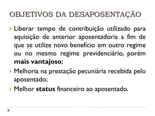 OBJETIVOS DA DESAPOSENTAÇÃO
Liberar tempo de contribuição utilizado para
aquisição de anterior aposentadoria a fim de
que se utilize novo benefício em outro regime
ou no mesmo regime previdenciário, porém
mais vantajoso;
 Melhoria na prestação pecuniária recebida pelo
aposentado;
 Melhor status financeiro ao aposentado.


 
