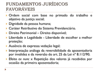 FUNDAMENTOS JURÍDICOS
FAVORÁVEIS











Ordem social com base no primado do trabalho e
objetivo da justiça social;
Dignidade da pessoa humana;
Caráter Retributivo do Sistema Previdenciário.
Direito Patrimonial – Direito disponível;
Liberdade x Legalidade - Liberdade de escolher a melhor
proteção;
Ausência de expressa vedação legal;
Interpretação análoga da reversibilidade da aposentadoria
por invalidez e da reversão do art. 25 da Lei nº 8.112/90;
Efeito ex nunc x Repetição dos valores já recebidos por
ocasião da primeira aposentadoria;

 