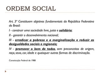 ORDEM SOCIAL
Art. 3º Constituem objetivos fundamentais da República Federativa
do Brasil:
I - construir uma sociedade livre, justa e solidária;
II - garantir o desenvolvimento nacional;
III - erradicar a pobreza e a marginalização e reduzir as
desigualdades sociais e regionais;
IV - promover o bem de todos, sem preconceitos de origem,
raça, sexo, cor, idade e quaisquer outras formas de discriminação.
Constituição Federal de 1988

 