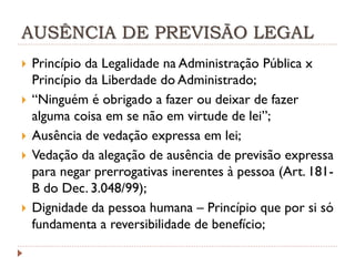 AUSÊNCIA DE PREVISÃO LEGAL








Princípio da Legalidade na Administração Pública x
Princípio da Liberdade do Administrado;
“Ninguém é obrigado a fazer ou deixar de fazer
alguma coisa em se não em virtude de lei”;
Ausência de vedação expressa em lei;
Vedação da alegação de ausência de previsão expressa
para negar prerrogativas inerentes à pessoa (Art. 181B do Dec. 3.048/99);
Dignidade da pessoa humana – Princípio que por si só
fundamenta a reversibilidade de benefício;

 