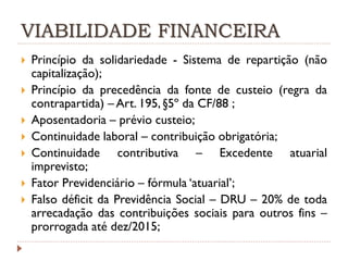 VIABILIDADE FINANCEIRA










Princípio da solidariedade - Sistema de repartição (não
capitalização);
Princípio da precedência da fonte de custeio (regra da
contrapartida) – Art. 195, §5º da CF/88 ;
Aposentadoria – prévio custeio;
Continuidade laboral – contribuição obrigatória;
Continuidade contributiva – Excedente atuarial
imprevisto;
Fator Previdenciário – fórmula ‘atuarial’;
Falso déficit da Previdência Social – DRU – 20% de toda
arrecadação das contribuições sociais para outros fins –
prorrogada até dez/2015;

 