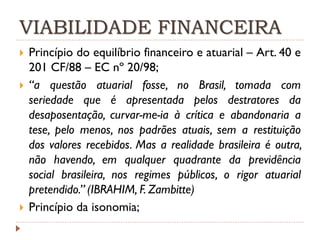 VIABILIDADE FINANCEIRA





Princípio do equilíbrio financeiro e atuarial – Art. 40 e
201 CF/88 – EC nº 20/98;
“a questão atuarial fosse, no Brasil, tomada com
seriedade que é apresentada pelos destratores da
desaposentação, curvar-me-ia à crítica e abandonaria a
tese, pelo menos, nos padrões atuais, sem a restituição
dos valores recebidos. Mas a realidade brasileira é outra,
não havendo, em qualquer quadrante da previdência
social brasileira, nos regimes públicos, o rigor atuarial
pretendido.” (IBRAHIM, F. Zambitte)
Princípio da isonomia;

 