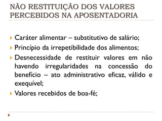NÃO RESTITUIÇÃO DOS VALORES
PERCEBIDOS NA APOSENTADORIA

Caráter alimentar – substitutivo de salário;
 Princípio da irrepetibilidade dos alimentos;
 Desnecessidade de restituir valores em não
havendo irregularidades na concessão do
benefício – ato administrativo eficaz, válido e
exequível;
 Valores recebidos de boa-fé;


 