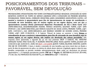 POSICIONAMENTOS DOS TRIBUNAIS –
FAVORÁVEL, SEM DEVOLUÇÃO
PREVIDENCIÁRIO. APOSENTADORIA POR TEMPO CONTRIBUIÇÃO/SERVIÇO. RENÚNCIA. CONCESSÃO DE NOVO
BENEFÍCIO. COMPUTO DE TEMPO DE SERVIÇO LABORADO APÓS A CONCESSÃO DO PRIMEIRO BENEFÍCIO.
POSSIBILIDADE. TERMO INICIAL. CORREÇÃO MONETÁRIA. JUROS. HONORÁRIOS ADVOCATÍCIOS. CUSTAS. 1. É
possível a renúncia à aposentadoria para fins de aproveitamento do tempo de contribuição e
concessão de novo benefício, seja no mesmo regime ou em regime diverso, uma vez que a
aposentadoria constitui direito patrimonial disponível. Precedentes do STJ e desta Corte (AGA
200901000657626, DESEMBARGADORA FEDERAL MONICA SIFUENTES, SEGUNDA TURMA, e-DJF1 DATA
09/09/2011, AGA 200901000670402, JUIZ MARCOS AUGUSTO DE SOUSA (CONV.), PRIMEIRA TURMA, e-DJF1
DATA: 13/07/2010 e AGA 200901000568455, JUIZ RODRIGO NAVARRO DE OLIVEIRA (CONV.), PRIMEIRA
TURMA, e-DJF1 DATA 01/06/2010). 2. O Superior Tribunal de Justiça, ao examinar o tema, firmou o
entendimento de que a renúncia à aposentadoria, para fins de concessão de novo benefício, seja no
mesmo regime ou em regime diverso, não implica em devolução dos valores percebidos, pois,
enquanto esteve aposentado, o segurado fez jus aos seus proventos (RESP 1113682/SC, REL. MINISTRO
NAPOLEÃO NUNES MAIA FILHO, REL. P/ ACÓRDÃO MINISTRO JORGE MUSSI, QUINTA TURMA, JULGADO EM
23/02/2010, DJE 26/04/2010 e AGRG NO RESP 1.107.638/PR, QUINTA TURMA, RELATORA MINISTRA LAURITA
VAZ, DJE DE 25/05/2009). 3. Assim, é devida a concessão de novo benefício, cujo termo inicial deve ser fixado a
partir da data do ajuizamento da ação, e os critérios de cálculo devem observar a legislação vigente à data do novo
benefício, compensadas as parcelas recebidas administrativamente, desde então, em decorrência da primeira
aposentadoria. (...) 8. Apelação parcialmente provida (TRF da 1ª Região, AC 0007808-46.2010.4.01.3814/MG,
2ªT., Rel.: Des. Fed. FRANCISCO DE ASSIS BETTI, j. em 18/02/2013, e-DJF1 11/03/2013)

 