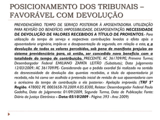 POSICIONAMENTO DOS TRIBUNAIS –
FAVORÁVEL COM DEVOLUÇÃO
PREVIDENCIÁRIO. TEMPO DE SERVIÇO POSTERIOR À APOSENTADORIA. UTILIZAÇÃO
PARA REVISÃO DO BENEFÍCIO. IMPOSSIBILIDADE. DESAPOSENTAÇÃO. NECESSIDADE
DE DEVOLUÇÃO DE VALORES RECEBIDOS A TÍTULO DE PROVENTOS.- Para
utilização do tempo de serviço e respectivas contribuições levadas a efeito após a
aposentadoria originária, impõe-se a desaposentação do segurado, em relação a esta, e a
devolução de todos os valores percebidos, sob pena de manifesto prejuízo ao
sistema previdenciário para, só então, ser concedido novo benefício com a
totalidade do tempo de contribuição. PRECENTE: AC 361709/PE; Primeira Turma;
Desembargador Federal EMILIANO ZAPATA LEITÃO (Substituto); Data Julgamento
12/03/2009.: AC 361709/PE- Considerando que o pedido exordial foi realizado no sentido
da desnecessidade da devolução das quantias recebidas, a título da aposentadoria já
recebida, não há como ser acolhida a pretensão inicial de revisão de sua aposentadoria com
o acréscimo do tempo de contribuição a ela posterior.- Apelação improvida. (TRF 5ª
Região. 478002 PE 0003658-70.2009.4.05.8300, Relator: Desembargador Federal Paulo
Gadelha, Data de Julgamento: 01/09/2009, Segunda Turma, Data de Publicação: Fonte:
Diário da Justiça Eletrônico - Data: 05/10/2009 - Página: 393 - Ano: 2009)

 