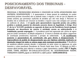 POSICIONAMENTO DOS TRIBUNAIS DESFAVORÁVEL
PROCESSUAL E PREVIDENCIÁRIO. RENÚNCIA E CONCESSÃO DE OUTRA APOSENTADORIA MAIS
VANTAJOSA. DESAPOSENTAÇÃO. 1. A aposentadoria é direito pessoal do trabalhador, de caráter
patrimonial, portanto renunciável, não se podendo impor a ninguém, a não ser que lei disponha em
sentido contrário, que permaneça usufruindo de benefício que não mais deseja. 2. Renunciar ao
benefício não se confunde com renunciar ao benefício e requerer outro mais vantajoso com aumento
do coeficiente de cálculo. 3. A opção pela aposentadoria requerida produz ato jurídico
perfeito e acabado, passível de alteração somente diante de ilegalidade. 4. Artigo 18, §
2º, da Lei nº 8.213/91: proibição ao segurado de fazer jus da Previdência Social qualquer
prestação em decorrência do retorno à atividade, exceto ao salário-família e à
reabilitação, quando empregado. 5. A previdência social está organizada sob a forma de regime
geral, de caráter contributivo e de filiação obrigatória. 6. O retorno à atividade não afasta o pagamento
de contribuição previdenciária, imperando o princípio da solidariedade. 7. O recolhimento
posterior à aposentadoria de contribuição não gera direito à desaposentação. 8.
Improcedência do pedido de desaposentação que, por hipótese admitida, implicaria na
devolução integral de todos os valores pagos pela autarquia previdenciária. 9. Beneficiária
da assistência judiciária gratuita, descabe a condenação da parte autora ao pagamento da verba
honorária e custas processuais. Precedentes da Terceira Seção desta Corte. 10. Apelação do INSS e
remessa oficial providas, para reformar a sentença e julgar improcedente o pedido. (TRF 3ª Região,
OITAVA TURMA, APELREEX 0013346-65.2010.4.03.6105, Rel. DESEMBARGADORA FEDERAL
THEREZINHA CAZERTA, julgado em 06/05/2013, e-DJF3 Judicial 1 DATA:20/05/2013)

 