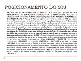 POSICIONAMENTO DO STJ
RECURSO ESPECIAL. MATÉRIA REPETITIVA. ART. 543-C DO CPC E RESOLUÇÃO STJ 8/2008. RECURSO
REPRESENTATIVO DE CONTROVÉRSIA. DESAPOSENTAÇÃO E REAPOSENTAÇÃO. RENÚNCIA A
APOSENTADORIA. CONCESSÃO DE NOVO E POSTERIOR JUBILAMENTO. DEVOLUÇÃO DE VALORES.
DESNECESSIDADE. 1. Trata-se de Recursos Especiais com intuito, por parte do INSS, de declarar
impossibilidade de renúncia a aposentadoria e, por parte do segurado, de dispensa de devolução de valores
recebidos de aposentadoria a que pretende abdicar. 2. A pretensão do segurado consiste em renunciar à
aposentadoria concedida para computar período contributivo utilizado, conjuntamente com os salários de
contribuição da atividade em que permaneceu trabalhando, para a concessão de posterior e nova
aposentação. 3. Os benefícios previdenciários são direitos patrimoniais disponíveis e, portanto,
suscetíveis de desistência pelos seus titulares, prescindindo-se da devolução dos valores
recebidos da aposentadoria a que o segurado deseja preterir para a concessão de novo e
posterior jubilamento. Precedentes do STJ. 4. Ressalva do entendimento pessoal do Relator quanto à
necessidade de devolução dos valores para a reaposentação, conforme votos vencidos proferidos no REsp
1.298.391/RS; nos Agravos Regimentais nos REsps 1.321.667/PR, 1.305.351/RS, 1.321.667/PR,
1.323.464/RS, 1.324.193/PR, 1.324.603/RS, 1.325.300/SC, 1.305.738/RS; e no AgRg no AREsp
103.509/PE. 5. No caso concreto, o Tribunal de origem reconheceu o direito à desaposentação, mas
condicionou posterior aposentadoria ao ressarcimento dos valores recebidos do benefício anterior, razão por
que deve ser afastada a imposição de devolução. 6. Recurso Especial do INSS não provido, e Recurso Especial
do segurado provido. Acórdão submetido ao regime do art. 543-C do CPC e da Resolução 8/2008 do STJ.
(REsp 1334488/SC, Rel. Ministro HERMAN BENJAMIN, PRIMEIRA SEÇÃO, julgado em 08/05/2013, DJe
14/05/2013)

 