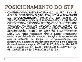 POSICIONAMENTO DO STF


CONSTITUCIONAL. PREVIDENCIÁRIO. § 2º do ART. 18 DA LEI
8.213/91. DESAPOSENTAÇÃO. RENÚNCIA A BENEFÍCIO
DE APOSENTADORIA. UTILIZAÇÃO DO TEMPO DE
SERVIÇO/CONTRIBUIÇÃO QUE FUNDAMENTOU A PRESTAÇÃO
PREVIDENCIÁRIA ORIGINÁRIA. OBTENÇÃO DE BENEFÍCIO MAIS
VANTAJOSO. MATÉRIA EM DISCUSSÃO NO RE 381.367, DA
RELATORIA DO MINISTRO MARCO AURÉLIO. PRESENÇA DA
REPERCUSSÃO GERAL DA QUESTÃO CONSTITUCIONAL
DISCUTIDA. Possui repercussão geral a questão constitucional
alusiva à possibilidade de renúncia a benefício de aposentadoria,
com a utilização do tempo se serviço/contribuição que
fundamentou a prestação previdenciária originária para a obtenção
de benefício mais vantajoso. (RE 661256 RG, Relator(a): Min. AYRES
BRITTO, julgado em 17/11/2011, PROCESSO ELETRÔNICO DJe081 DIVULG 25-04-2012 PUBLIC 26-04-2012 )

 