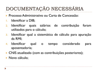 DOCUMENTAÇÃO NECESSÁRIA
Processo Administrativo ou Carta de Concessão:
1. Identificar a DIB;
2. Identificar quais salários de contribuição foram
utilizados para o cálculo;
3. Identificar qual a sistemática de cálculo para apuração
da RMI;
4. Identificar
qual o tempo considerado para
aposentadoria;
 CNIS atualizado (com as contribuições posteriores);
 Novo cálculo;


 