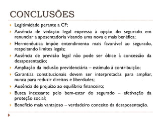 CONCLUSÕES










Legitimidade perante a CF;
Ausência de vedação legal expressa à opção do segurado em
renunciar a aposentadoria visando uma nova e mais benéfica;
Hermenêutica impõe entendimento mais favorável ao segurado,
respeitando limites legais;
Ausência de previsão legal não pode ser óbice à concessão da
desaposentação;
Ampliação da inclusão previdenciária – estímulo à contribuição;
Garantias constitucionais devem ser interpretadas para ampliar,
nunca para reduzir direitos e liberdades;
Ausência de prejuízo ao equilíbrio financeiro;
Busca incessante pelo bem-estar do segurado – efetivação da
proteção social;
Benefício mais vantajoso – verdadeiro conceito da desaposentação.

 