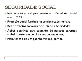 SEGURIDADE SOCIAL







Intervenção estatal para assegurar o Bem-Estar Social
– art. 3º, CF;
Proteção social fundada na solidariedade humana;
Rede protetiva formada por Estado e Sociedade;
Ações positivas para sustento de pessoas carentes,
trabalhadores em geral e seus dependentes;
Manutenção de um padrão mínimo de vida;

 