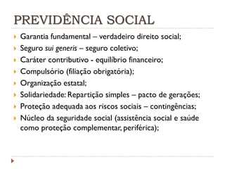 PREVIDÊNCIA SOCIAL











Garantia fundamental – verdadeiro direito social;
Seguro sui generis – seguro coletivo;
Caráter contributivo - equilíbrio financeiro;
Compulsório (filiação obrigatória);
Organização estatal;
Solidariedade: Repartição simples – pacto de gerações;
Proteção adequada aos riscos sociais – contingências;
Núcleo da seguridade social (assistência social e saúde
como proteção complementar, periférica);

 