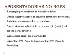 APOSENTADORIAS NO RGPS


É prestação por excelência da Previdência Social;



Direito subjetivo público do segurado demandar a Previdência
Social (quando completados os requisitos);



Função alimentar: substituição da remuneração (salário) pelo
benefício previdenciário;



Evento (risco social) pré-determinado;



Leis nº 8.212/91 (Plano de Custeio) e 8.213/91 (Plano de
Benefícios).

 