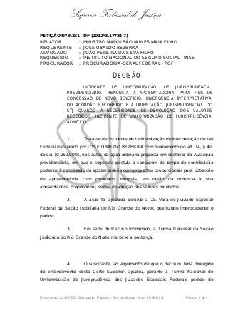 Superior Tribunal de Justiça
PETIÇÃO Nº 9.231 - DF (2012/0117784-7)
RELATOR : MINISTRO NAPOLEÃO NUNES MAIA FILHO
REQUERENTE : JOSÉ UBALDO BEZERRA
ADVOGADO : JOÃO PEREIRA DA SILVA FILHO
REQUERIDO : INSTITUTO NACIONAL DO SEGURO SOCIAL - INSS
PROCURADOR : PROCURADORIA-GERAL FEDERAL - PGF
DECISÃO
INCIDENTE DE UNIFORMIZAÇÃO DE JURISPRUDÊNCIA.
PREVIDENCIÁRIO. RENÚNCIA À APOSENTADORIA PARA FINS DE
CONCESSÃO DE NOVO BENEFÍCIO. DIVERGÊNCIA INTERPRETATIVA
DO ACÓRDÃO RECORRIDO E A ORIENTAÇÃO JURISPRUDENCIAL DO
STJ QUANDO À NECESSIDADE DE DEVOLUÇÃO DOS VALORES
RECEBIDOS. INCIDENTE DE UNIFORMIZAÇÃO DE JURISPRUDÊNCIA
ADMITIDO.
1. Trata-se de Incidente de Uniformização de interpretação de Lei
Federal instaurado por JOSÉ UBALDO BEZERRA com fundamento no art. 14, § 4o.
da Lei 10.259/2001, nos autos da ação ordinária proposta em desfavor da Autarquia
previdenciária, em que o segurado postula a contagem de tempo de contribuição
posterior à concessão da aposentadoria com proventos proporcionais para obtenção
de aposentadoria com proventos integrais, em razão da renúncia à sua
aposentadoria proporcional, sem a devolução dos valores recebidos.
2. A ação foi ajuizada perante a 7a. Vara do Juizado Especial
Federal da Seção Judiciária do Rio Grande do Norte, que julgou improcedente o
pedido.
3. Em sede de Recuso Inominado, a Turma Recursal da Seção
Judiciária do Rio Grande do Norte manteve a sentença.
4. O suscitante, ao argumento de que o decisum teria divergido
do entendimento desta Corte Superior, ajuizou, perante a Turma Nacional de
Uniformização de Jurisprudência dos Juizados Especiais Federais pedido de
Documento: 22946792 - Despacho / Decisão - Site certificado - DJe: 21/06/2012 Página 1 de 4
 