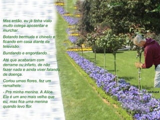 Mas então, eu já tinha visto muito colega aposentar e murchar.  Botando bermuda e chinelo e ficando em casa diante da televisão.  Bundando e engordando...  Até que acabaram com derrame ou infarto, de não fazer nada e ainda viver falando de doença. Cortou umas flores, fez um ramalhete: - Pra minha menina. A Alice. Ela é um ano mais velha que eu, mas fica uma menina quando levo flor.  