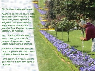 Ela também é desaposentada.  Ajuda na escola da nossa neta, ensinando a merendeira a fazer doce com pouco açúcar e salgados com os restos dos legumes que antes eram jogados fora. E ajuda na creche também, no hospital.  Ihh... A Alice vive ajudando todo mundo, por isso não precisa de ajuda, nem tem tempo de pensar em doença. Amarrou o ramalhete com um ramo de grama, depositou com cuidado sobre um banco. - Pra aguar as mudas eu tenho que trazer o balde com água lá de casa.  