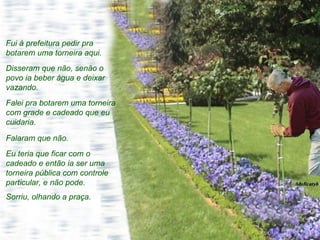 Fui à prefeitura pedir pra botarem uma torneira aqui.  Disseram que não, senão o povo ia beber água e deixar vazando.  Falei pra botarem uma torneira com grade e cadeado que eu cuidaria.  Falaram que não.  Eu teria que ficar com o cadeado e então ia ser uma torneira pública com controle particular, e não pode. Sorriu, olhando a praça. 