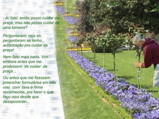 - Aí falei: então posso cuidar da praça, mas não posso cuidar de uma torneira?  Perguntaram, veja só, perguntaram se tenho autorização pra cuidar da praça!  Nem falei mais nada. Vim embora antes que me proibissem  de cuidar  da praça...  Ou antes que me fizessem preencher formulários em três vias  com  taxa e firma reconhecida, pra fazer o que faço aqui desde que desaposentei...  