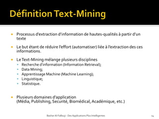 Définition Text-Mining  Processusd’extractiond’information de hautes-qualités à partir d’un texteLe but étant de réduire l’effort (automatiser) liée à l’extraction des ces informations.Le Text-Mining mélange plusieurs disciplines Recherche d’information (Information Retrieval);Data Mining;Apprentissage Machine (Machine Learning);Linguistique;Statistique.Plusieurs domaines d’application (Média, Publishing, Securité, Biomédical, Académique, etc.)Bashar Al-Fallouji - Des Applications Plus Intelligentes14