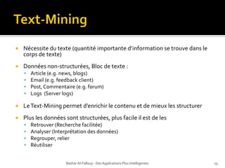 Text-MiningNécessite du texte (quantitéimportanted’information se trouvedans le corps de texte)Données non-structurées, Bloc de texte : Article (e.g. news, blogs)Email (e.g. feedback client)Post, Commentaire (e.g. forum)Logs  (Server logs)Le Text-Mining permet d’enrichir le contenu et de mieux les structurerPlus les données sont structurées, plus facile il est de les Retrouver (Recherche facilitée)Analyser (Interprétation des données)Regrouper, relier RéutiliserBashar Al-Fallouji - Des Applications Plus Intelligentes15