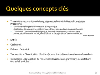 Quelques concepts clésTraitementautomatique du language naturelou NLP (Natural Language Processing)Discipline mélangeant informatique et linguistiqueApplication de programmes et techniques à tous les aspects du language humain Traduction, Correction Orthographique, Résumé automatique, Synthèse de la parole, reconnaissance vocale, classification et catégorisation de documents, etc.Source : WikipediaEntitéCatégories Fichiers d’autorité