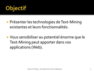 ObjectifPrésenter les technologies de Text-Mining existantes et leurs fonctionnalités.Vous sensibiliser au potentiel énorme que le Text-Mining peut apporter dans vos applications (Web).Bashar Al-Fallouji - Des Applications Plus Intelligentes3
