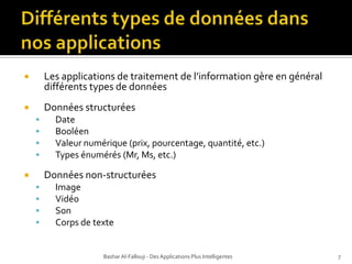 Différents types de donnéesdansnos applicationsLes applications de traitement de l’information gère en général différents types de données Données structuréesDateBooléen Valeur numérique (prix, pourcentage, quantité, etc.)Types énumérés (Mr, Ms, etc.)Données non-structuréesImageVidéoSonCorps de texteBashar Al-Fallouji - Des Applications Plus Intelligentes7