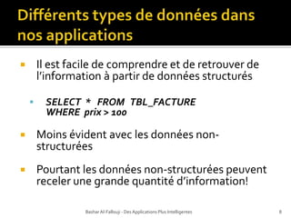 Différents types de donnéesdansnos applicationsIl est facile de comprendre et de retrouver de l’information à partir de données structurésSELECT  *   FROM   TBL_FACTURE   WHERE  prix > 100Moins évident avec les données non-structuréesPourtant les données non-structurées peuvent receler une grande quantité d’information!Bashar Al-Fallouji - Des Applications Plus Intelligentes8