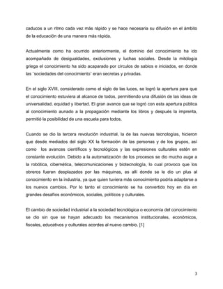 caducos a un ritmo cada vez más rápido y se hace necesaria su difusión en el ámbito
de la educación de una manera más rápida.


Actualmente como ha ocurrido anteriormente, el dominio del conocimiento ha ido
acompañado de desigualdades, exclusiones y luchas sociales. Desde la mitología
griega el conocimiento ha sido acaparado por círculos de sabios e iniciados, en donde
las ¨sociedades del conocimiento¨ eran secretas y privadas.


En el siglo XVIII, considerado como el siglo de las luces, se logró la apertura para que
el conocimiento estuviera al alcance de todos, permitiendo una difusión de las ideas de
universalidad, equidad y libertad. El gran avance que se logró con esta apertura pública
al conocimiento aunado a la propagación mediante los libros y después la imprenta,
permitió la posibilidad de una escuela para todos.


Cuando se dio la tercera revolución industrial, la de las nuevas tecnologías, hicieron
que desde mediados del siglo XX la formación de las personas y de los grupos, así
como   los avances científicos y tecnológicos y las expresiones culturales estén en
constante evolución. Debido a la automatización de los procesos se dio mucho auge a
la robótica, cibernética, telecomunicaciones y biotecnología, lo cual provoco que los
obreros fueran desplazados por las máquinas, es allí donde se le dio un plus al
conocimiento en la industria, ya que quien tuviera más conocimiento podría adaptarse a
los nuevos cambios. Por lo tanto el conocimiento se ha convertido hoy en día en
grandes desafíos económicos, sociales, políticos y culturales.


El cambio de sociedad industrial a la sociedad tecnológica o economía del conocimiento
se dio sin que se hayan adecuado los mecanismos institucionales, económicos,
fiscales, educativos y culturales acordes al nuevo cambio. [1]




	
                                                                                    3	
  
 