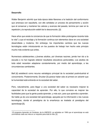 Desarrollo


Walter Benjamin advirtió que toda época debe liberarse a la tradición del conformismo
que amenaza con sepultarla, con ello señalaba un proceso de pensamiento y acción
que al conservar y mantener los valores y avances del pasado, termina por caer en la
repetición y la reproducción estéril de lo desconocido. [2]


Hace años que existe la conciencia de que la formación debe prolongarse durante toda
la vida1 y que el reciclaje y la formación continua son elementos clave en una sociedad
desarrollada y moderna. Sin embargo, los importantes cambios que las nuevas
tecnologías están introduciendo en los puestos de trabajo han hecho este principio
mucho más evidente que antes.


Numerosos adolescentes y jóvenes adultos, por diversas razones, jamás han ido a la
escuela o no han logrado obtener resultados educativos perdurables. Los adultos de
toda edad necesitan adaptarse constantemente, por medio del aprendizaje, a las
circunstancias cambiantes.


Bell [4] estableció como recurso estratégico principal de la sociedad postindustrial el
conocimiento. Posteriormente, Drucker [3] parece haber sido el primero en advertir que
la humanidad está entrando en la sociedad del saber.


Pero, naturalmente, para llegar a una sociedad del saber es necesario mejorar la
capacidad de la sociedad de aprender. Por ello, lo que conviene es mejorar las
facilidades para que la gente pueda aprender, y más aún, para que aprenda a aprender.
Se habla ya de una sociedad del aprendizaje, apoyada por la información o las nuevas
tecnologías, donde el paradigma de la enseñanza se traslada al paradigma del
aprendizaje [5].


	
  	
  	
  	
  	
  	
  	
  	
  	
  	
  	
  	
  	
  	
  	
  	
  	
  	
  	
  	
  	
  	
  	
  	
  	
  	
  	
  	
  	
  	
  	
  	
  	
  	
  	
  	
  	
  	
  	
  	
  	
  	
  	
  	
  	
  	
  	
  	
  	
  	
  	
  	
  	
  	
  	
  	
  
1	
  El
   programa Aprender sin fronteras, de la UNESCO, ya señalaba en 1996 que el aprendizaje se está
convirtiendo cada vez más en un requisito para toda la vida. [3]
	
  

	
                                                                                                                                                                                                                                 4	
  
 