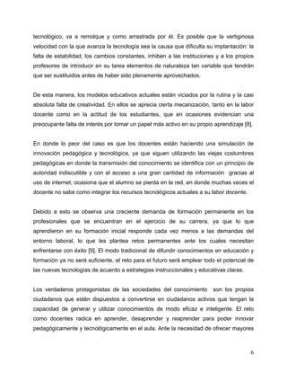 tecnológico, va a remolque y como arrastrada por él. Es posible que la vertiginosa
velocidad con la que avanza la tecnología sea la causa que dificulta su implantación: la
falta de estabilidad, los cambios constantes, inhiben a las instituciones y a los propios
profesores de introducir en su tarea elementos de naturaleza tan variable que tendrán
que ser sustituidos antes de haber sido plenamente aprovechados.


De esta manera, los modelos educativos actuales están viciados por la rutina y la casi
absoluta falta de creatividad. En ellos se aprecia cierta mecanización, tanto en la labor
docente como en la actitud de los estudiantes, que en ocasiones evidencian una
preocupante falta de interés por tomar un papel más activo en su propio aprendizaje [8].


En donde lo peor del caso es que los docentes están haciendo una simulación de
innovación pedagógica y tecnológica, ya que siguen utilizando las viejas costumbres
pedagógicas en donde la transmisión del conocimiento se identifica con un principio de
autoridad indiscutible y con el acceso a una gran cantidad de información gracias al
uso de internet, ocasiona que el alumno se pierda en la red, en donde muchas veces el
docente no sabe como integrar los recursos tecnológicos actuales a su labor docente.


Debido a esto se observa una creciente demanda de formación permanente en los
profesionales que se encuentran en el ejercicio de su carrera, ya que lo que
aprendieron en su formación inicial responde cada vez menos a las demandas del
entorno laboral, lo que les plantea retos permanentes ante los cuales necesitan
enfrentarse con éxito [9]. El modo tradicional de difundir conocimientos en educación y
formación ya no será suficiente, el reto para el futuro será emplear todo el potencial de
las nuevas tecnologías de acuerdo a estrategias instruccionales y educativas claras.


Los verdaderos protagonistas de las sociedades del conocimiento         son los propios
ciudadanos que estén dispuestos a convertirse en ciudadanos activos que tengan la
capacidad de generar y utilizar conocimientos de modo eficaz e inteligente. El reto
como docentes radica en aprender, desaprender y reaprender para poder innovar
pedagógicamente y tecnológicamente en el aula. Ante la necesidad de ofrecer mayores



	
                                                                                     6	
  
 