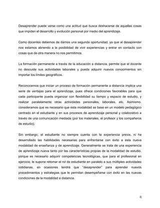 Desaprender puede verse como una actitud que busca deshacerse de aquellas cosas
que impiden el desarrollo y evolución personal por medio del aprendizaje.


Como docentes debemos de darnos una segunda oportunidad, ya que al desaprender
nos estamos abriendo a la posibilidad de vivir experiencias y entrar en contacto con
cosas que de otra manera no nos permitimos.


La formación permanente a través de la educación a distancia, permite que el docente
no descuide sus actividades laborales y pueda adquirir nuevos conocimientos sin
importar los límites geográficos.


Reconocemos que iniciar un proceso de formación permanente a distancia implica una
serie de ventajas para el aprendizaje, pues ofrece condiciones favorables para que
cada participante pueda organizar con flexibilidad su tiempo y espacio de estudio, y
realizar paralelamente otras actividades personales, laborales, etc. Asimismo,
consideramos que es necesario que esta modalidad se base en un modelo pedagógico
centrado en el estudiante y en sus procesos de aprendizaje personal y colaborativo a
través de una comunicación mediada (por los materiales, el profesor y los compañeros
de estudio).


Sin embargo, el estudiante no siempre cuenta con la experiencia previa, ni ha
desarrollado las habilidades necesarias para enfrentarse con éxito a esta nueva
modalidad de enseñanza y de aprendizaje. Generalmente se trata de una experiencia
de aprendizaje nueva tanto por las características propias de la modalidad de estudio,
porque es necesario adquirir competencias tecnológicas, que para el profesional en
ejercicio, le supone retomar el rol de estudiante en paralelo a sus múltiples actividades
cotidianas,    en   ocasiones   tendrá   que   “desaprender”   para   aprender   nuevos
procedimientos y estrategias que le permitan desempeñarse con éxito en las nuevas
condiciones de la modalidad a distancia.




	
                                                                                     8	
  
 