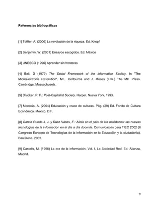 Referencias bibliográficas




[1] Toffler, A. (2006) La revolución de la riqueza. Ed. Knopf


[2] Benjamin, W. (2001) Ensayos escogidos. Ed. México


[3] UNESCO (1996) Aprender sin fronteras


[4] Bell, D (1979) The Social Framework of the Information Society. In "The
Microelectronis Revolution". M.L. Dertouzos and J. Moses (Eds.) The MIT Press.
Cambridge, Massachusets.


[5] Drucker, P. F.: Post-Capitalist Society. Harper. Nueva York, 1993.


[7] Monclús, A. (2004) Educación y cruce de culturas. Pág. (29) Ed. Fondo de Cultura
Económica. México, D.F.


[8] García Rueda J. J. y Sáez Vacas, F.: Alicia en el país de las realidades: las nuevas
tecnologías de la información en el día a día docente. Comunicación para TIEC 2002 (II
Congreso Europeo de Tecnologías de la Información en la Educación y la ciudadanía).
Barcelona, 2002.


[9] Castells, M. (1996) La era de la información, Vol. I, La Sociedad Red. Ed. Alianza,
Madrid.




	
                                                                                    9	
  
 