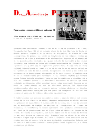 Des__AAAAprendizaje PPPProgramado
Propuestas escenográficas urbanas en la GGGGran VVVVía
Taller proyectos 1.Gr.03 // EPS, UNIV. SAN PABLO CEU
G. Cano + C. M. Iglesias. Octubre 2014
Aproximaciones imaginarias llevadas a cabo en el taller de proyectos 1 de la EPS,
Universidad San Pablo CEU en el contexto urbano de la Gran Vía-Plaza de España en
Madrid. Primeras propuestas en la carrera de arquitectura de alumnos en clave
escenográfica. Se propone una acción de Des_Montaje de las imágenes previas ya
conocidas de la ciudad y acumuladas en el subconsciente. Procesos de Des_andamiajes
de los procedimientos habituales que operan mediante la repetición y las rutinas
cotidianas. Nos rodeamos de pautas que procesan mecánicamente la información y que
reproducen una y otra vez la experiencia primera hasta fijarla como la única
realidad. Nuestra mirada es lineal y ya no ve más que lo que en nuestro cerebro se
ha representado como la visión previa. Interpretamos los datos y los hechos que
percibimos de la misma manera, anestesiados en un bucle cíclico. La realidad deja
de ser un descubrimiento para convertirse en una creación adaptada que nosotros
mismos fijamos mediante mecanismos y recursos que la estabilizan y perpetúan, una y
otra vez. Cerramos puertas a la experiencia apoyándonos en certezas que hemos
elaborado acríticamente. ¿Cómo encontrar nuevas rutas creativas?. Inmersos en un
mundo de incertidumbres no nos es suficiente trabajar con estrategias
unidireccionales sino que es necesario aplicar sistemas dinámicos no lineales
(sistemas adaptativos complejos) que nos posibilite manejarnos en una realidad
transversal salpicada de fenómenos aleatorios impredecibles.
El taller plantea unas acciones exploratorias sobre la realidad inicial del entorno
urbano de la Gran Vía-Plaza de España, verdadera escenografía de Madrid, mediante
la aplicación de automatismos de manipulación de la misma, con el uso de imágenes
que se superponen, se pixelan, se reflejan, se transparentan, se filtran, se
desescalan, se transforman; de manera compulsiva, como aperturas indiscriminadas
del juego de la arquitectura, que se trazan sobre el tablero de ajedrez de la
ciudad. Una mirada sin prejuicios, con cierta frivolidad en su manera de desvelar
lo que está delante de nuestros ojos, dispuesta como la mirada de un niño a
descubrir siempre algo diferente, sin temor a encontrar otras realidades que no
estaban escritas en nuestra hoja de ruta aprehendida mecánicamente. Imágenes que
nos invitan a reflexionar y descubrir nuevas posibilidades propositivas. O al menos
a establecer un debate.
 