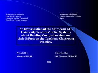 Department of Languages Mohammed V University TRU/DSEA: Applied Faculty of Education – Souissi Linguistics and the Teaching of Rabat  English as a Foreign Language 2006 An Investigation of the Moroccan EFL University Teachers’ Belief Systems about Reading Comprehension and their Effects on the Teachers’ Classroom Practice. DR. Mohamed MELOUK Abdeslam BADRE Supervised by: Presented by: 