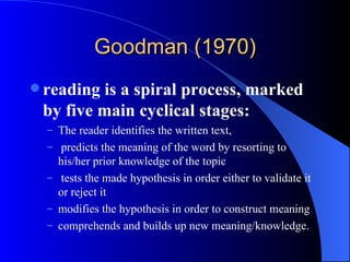 Goodman (1970) reading is a spiral process, marked by five main cyclical stages: The reader identifies the written text, predicts the meaning of the word by resorting to his/her prior knowledge of the topic tests the made hypothesis in order either to validate it or reject it  modifies the hypothesis in order to construct meaning comprehends and builds up new meaning/knowledge. 