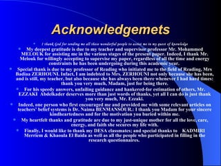 Acknowledgemets I thank God for sending me all these wonderful people to assist me in my quest of knowledge My deepest gratitude is due to my teacher and supervisor professor Mr. Mohammed MELOUK for assisting me in the various stages of the present paper. Indeed, I thank Mr. Melouk for willingly accepting to supervise my paper, regardless of all the time and energy constraints he has been undergoing during this academic year.  Special thank is due to my professor of Reading who initiated me to the field of Reading, Mrs Badiaa ZERHOUNI. Infact, I am indebted to Mrs. ZERHOUNI not only because she has been, and is still, my teacher, but also because she has always been there whenever I had hard times: thank you very much, Madam, just for being there. For his speedy answers, unfailing guidance and hankered-for estimation of others, Mr. EZZAKI  Abdelkader deserves more than just words of thanks, yet all I can do is just thank you very much, Mr. Ezzaki. Indeed, one person who first encouraged me and provided me with some relevant articles on teachers’ belief systems is Dr. Naima BENMANSOUR.: I thank you Madam for your sincere kindheartedness and for the motivation you buried within me. My heartfelt thanks and gratitude are due to my just-unique mother for all the love, care, energy, and faith she secures my life with. Finally, I would like to thank my DESA classmates; and special thanks to  KADMIRI Merriem & Khaoula El Baida as well as all the people who participated in filling in the research questionnaires.  