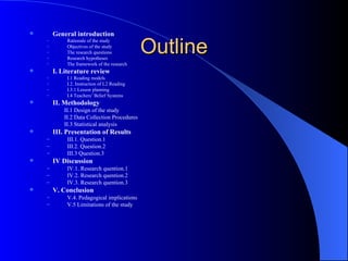Outline General introduction Rationale of the study Objectives of the study The research questions Research hypotheses The framework of the research I. Literature review I.1 Reading models I.2. Instruction of L2 Reading I.3.1 Lesson planning I.4 Teachers’ Belief Systems II. Methodology II.1 Design of the study II.2 Data Collection Procedures II.3 Statistical analysis III. Presentation of Results  III.1. Question.1 III.2.  Question.2 III.3 Question.3 IV Discussion IV.1.  Research quention.1 IV.2. Research quention.2 IV.3. Research quention.3 V. Conclusion V.4. Pedagogical implications V.5 Limitations of the study 