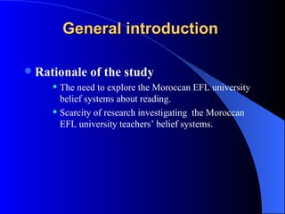 General introduction   Rationale of the study The need to explore the Moroccan EFL university belief systems about reading. Scarcity of research investigating  the Moroccan EFL university teachers’ belief systems. 